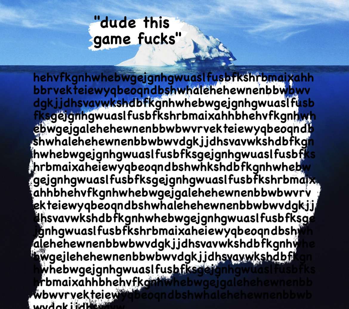 a photo of an iceberg. the part above water is labeled 'dude this game fucks'. the part below the water is labeled with an insanely long keysmash covering up the rest of the image